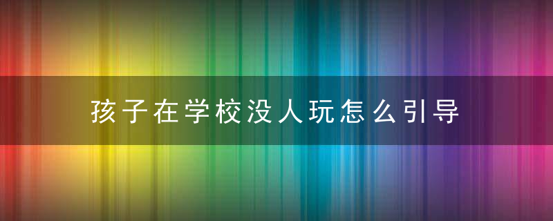 孩子在学校没人玩怎么引导 孩子在学校没有朋友应怎样开导